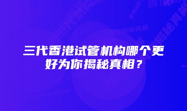 三代香港试管机构哪个更好为你揭秘真相？