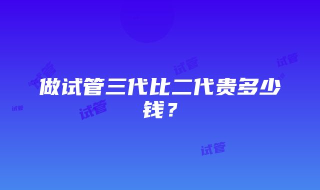 做试管三代比二代贵多少钱？