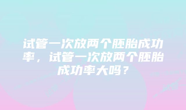 试管一次放两个胚胎成功率，试管一次放两个胚胎成功率大吗？