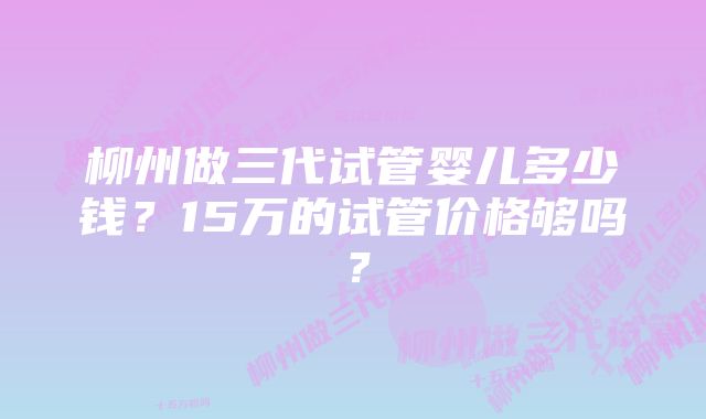 柳州做三代试管婴儿多少钱？15万的试管价格够吗？