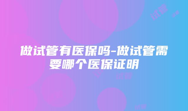 做试管有医保吗-做试管需要哪个医保证明