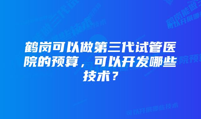 鹤岗可以做第三代试管医院的预算，可以开发哪些技术？