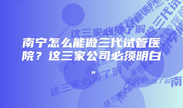 南宁怎么能做三代试管医院？这三家公司必须明白。