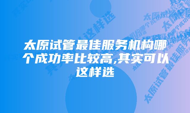 太原试管最佳服务机构哪个成功率比较高,其实可以这样选