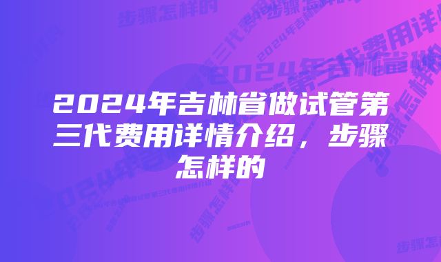 2024年吉林省做试管第三代费用详情介绍，步骤怎样的