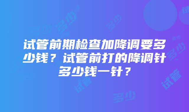 试管前期检查加降调要多少钱？试管前打的降调针多少钱一针？