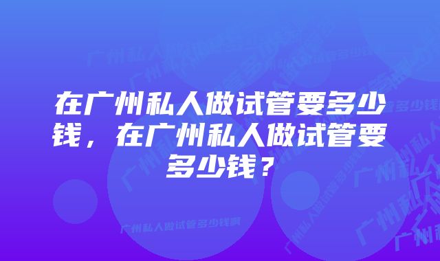 在广州私人做试管要多少钱，在广州私人做试管要多少钱？