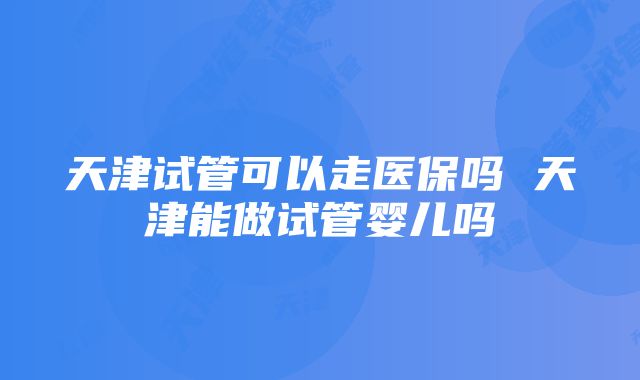 天津试管可以走医保吗 天津能做试管婴儿吗