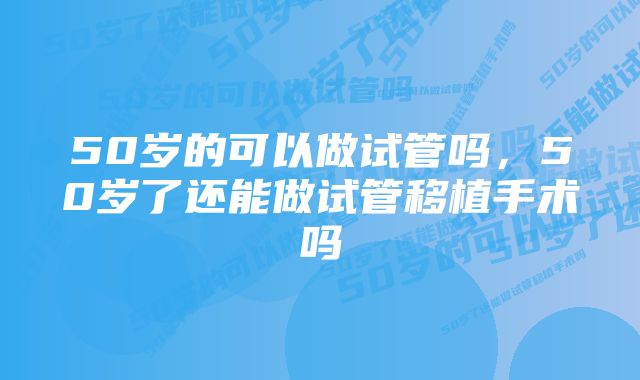 50岁的可以做试管吗，50岁了还能做试管移植手术吗