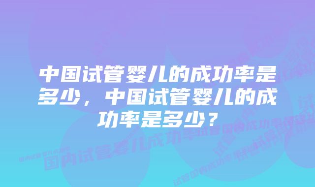 中国试管婴儿的成功率是多少，中国试管婴儿的成功率是多少？