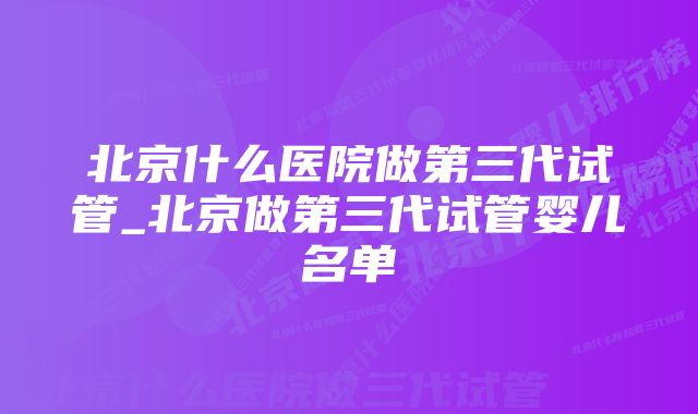 北京什么医院做第三代试管_北京做第三代试管婴儿名单