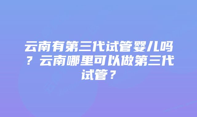 云南有第三代试管婴儿吗？云南哪里可以做第三代试管？