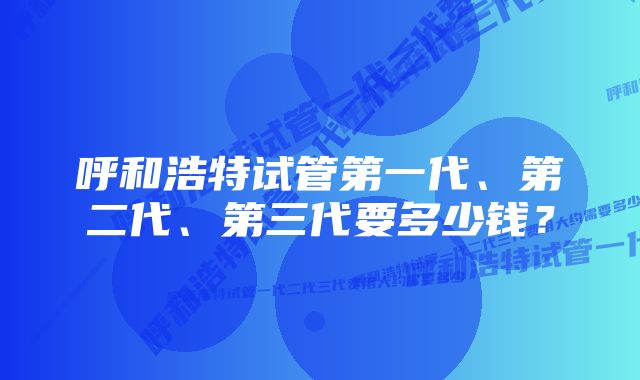 呼和浩特试管第一代、第二代、第三代要多少钱？