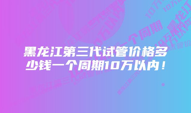 黑龙江第三代试管价格多少钱一个周期10万以内！