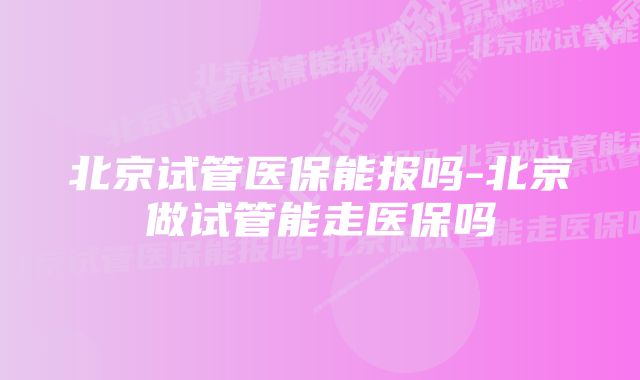 北京试管医保能报吗-北京做试管能走医保吗