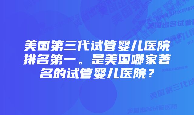 美国第三代试管婴儿医院排名第一。是美国哪家著名的试管婴儿医院？