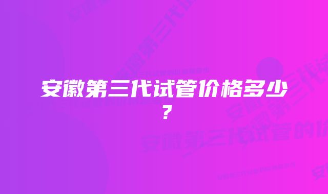 安徽第三代试管价格多少？