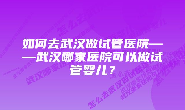 如何去武汉做试管医院——武汉哪家医院可以做试管婴儿？