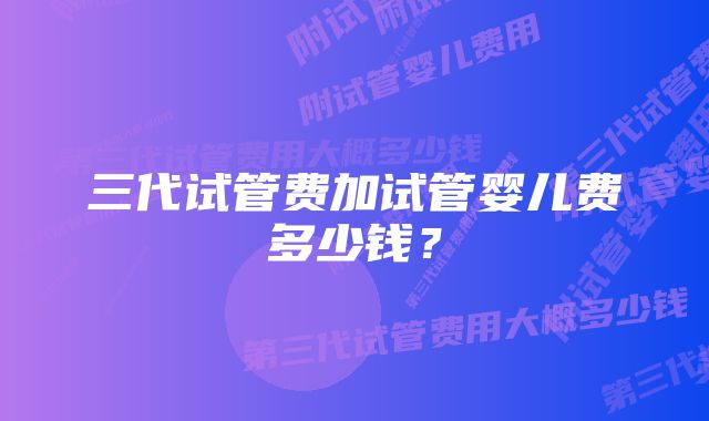 三代试管费加试管婴儿费多少钱？