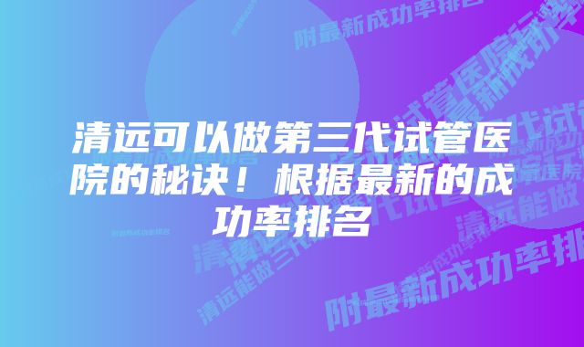 清远可以做第三代试管医院的秘诀！根据最新的成功率排名