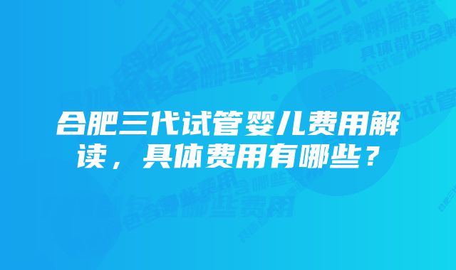 合肥三代试管婴儿费用解读，具体费用有哪些？