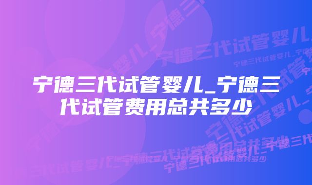 宁德三代试管婴儿_宁德三代试管费用总共多少