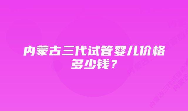 内蒙古三代试管婴儿价格多少钱？