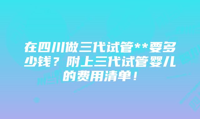 在四川做三代试管**要多少钱？附上三代试管婴儿的费用清单！