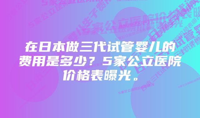 在日本做三代试管婴儿的费用是多少？5家公立医院价格表曝光。