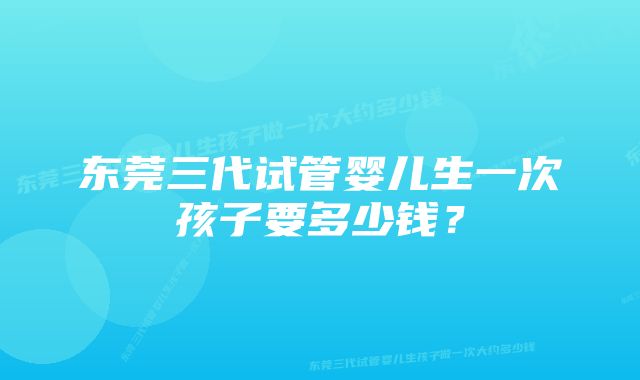 东莞三代试管婴儿生一次孩子要多少钱？