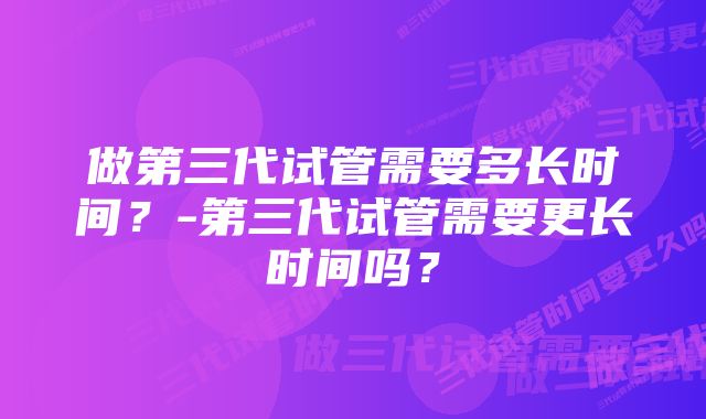 做第三代试管需要多长时间？-第三代试管需要更长时间吗？