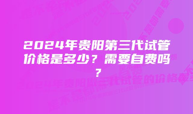 2024年贵阳第三代试管价格是多少？需要自费吗？