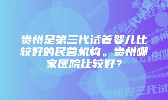 贵州是第三代试管婴儿比较好的民营机构。贵州哪家医院比较好？