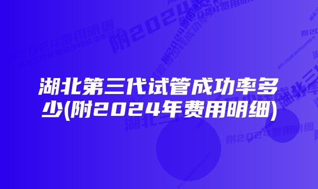 湖北第三代试管成功率多少(附2024年费用明细)