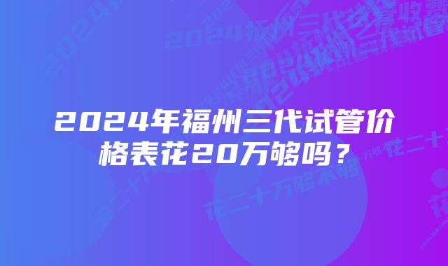 2024年福州三代试管价格表花20万够吗？