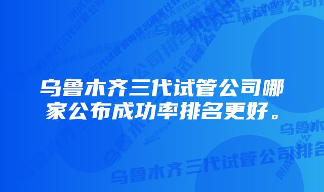 乌鲁木齐三代试管公司哪家公布成功率排名更好。