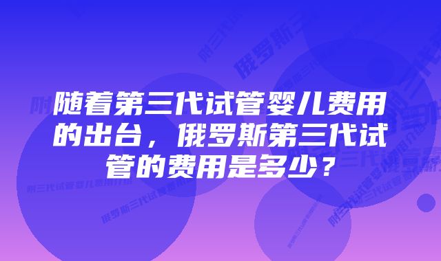 随着第三代试管婴儿费用的出台，俄罗斯第三代试管的费用是多少？