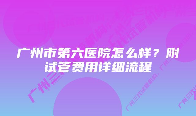 广州市第六医院怎么样？附试管费用详细流程