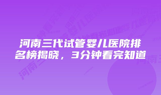 河南三代试管婴儿医院排名榜揭晓，3分钟看完知道