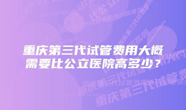 重庆第三代试管费用大概需要比公立医院高多少？