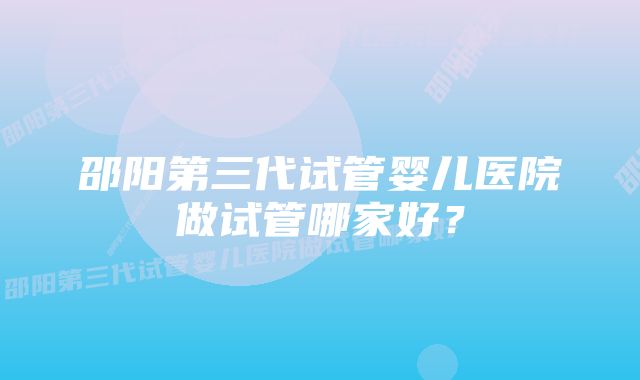 邵阳第三代试管婴儿医院做试管哪家好？