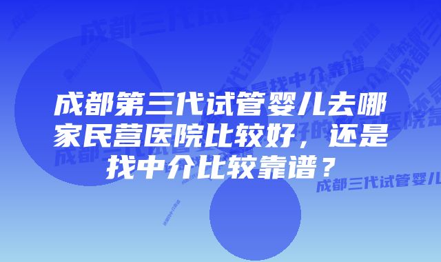 成都第三代试管婴儿去哪家民营医院比较好，还是找中介比较靠谱？