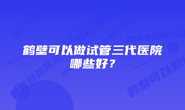 鹤壁可以做试管三代医院哪些好？