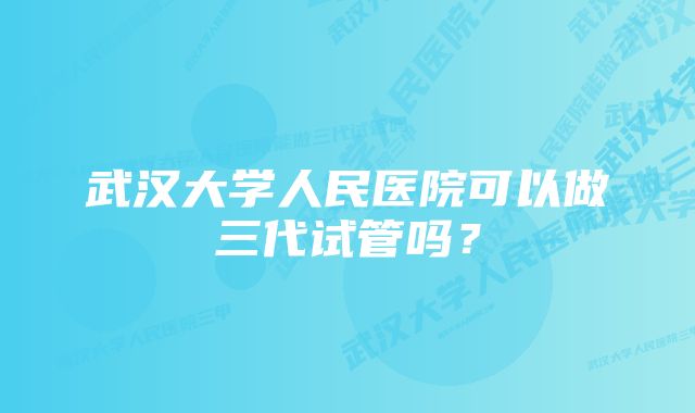 武汉大学人民医院可以做三代试管吗？