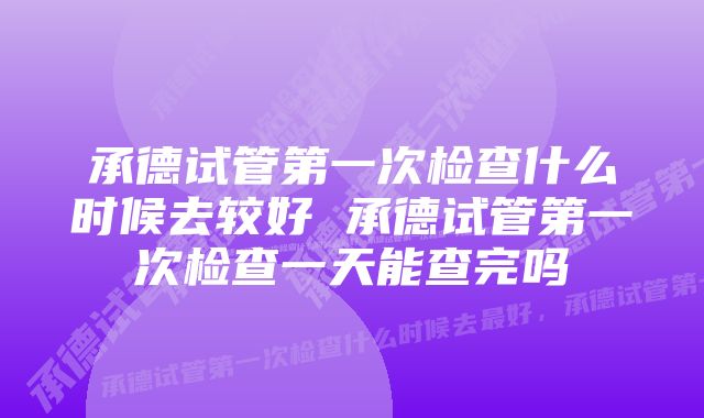 承德试管第一次检查什么时候去较好 承德试管第一次检查一天能查完吗