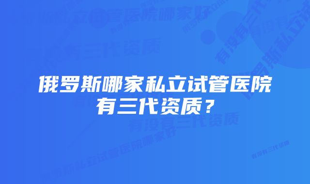 俄罗斯哪家私立试管医院有三代资质？