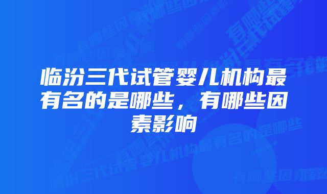 临汾三代试管婴儿机构最有名的是哪些，有哪些因素影响