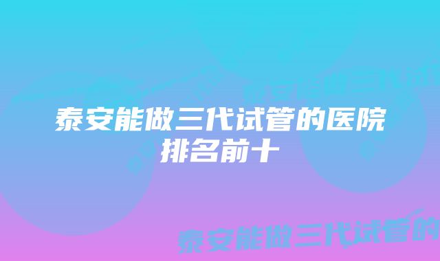 泰安能做三代试管的医院排名前十