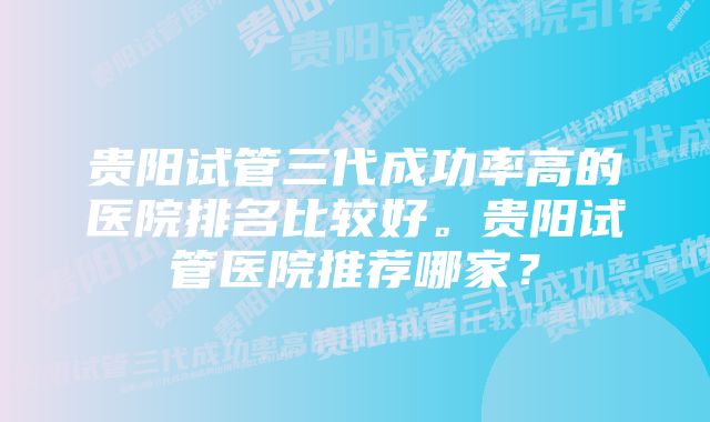 贵阳试管三代成功率高的医院排名比较好。贵阳试管医院推荐哪家？