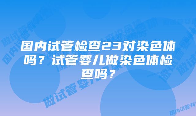 国内试管检查23对染色体吗？试管婴儿做染色体检查吗？